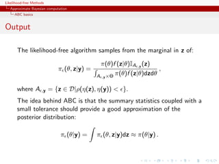 Likelihood-free Methods
   Approximate Bayesian computation
     ABC basics


Output

       The likelihood-free algorithm samples from the marginal in z of:

                                              π(θ)f (z|θ)IA ,y (z)
                              π (θ, z|y) =                           ,
                                             A ,y ×Θ π(θ)f (z|θ)dzdθ

       where A       ,y   = {z ∈ D|ρ(η(z), η(y)) < }.
       The idea behind ABC is that the summary statistics coupled with a
       small tolerance should provide a good approximation of the
       posterior distribution:

                               π (θ|y) =     π (θ, z|y)dz ≈ π(θ|y) .
 