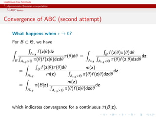 Likelihood-free Methods
   Approximate Bayesian computation
     ABC basics


Convergence of ABC (second attempt)

       What happens when                     → 0?
       For B ⊂ Θ, we have

                       A         f (z|θ)dz                                  f (z|θ)π(θ)dθ
                            ,y                                          B
                                              π(θ)dθ =                                       dz
         B A      ,y ×Θ
                            π(θ)f (z|θ)dzdθ                 A   ,y   A ,y ×Θ π(θ)f (z|θ)dzdθ

                                 B f (z|θ)π(θ)dθ            m(z)
            =                                                              dz
                   A   ,y
                                      m(z)         A ,y ×Θ π(θ)f (z|θ)dzdθ
                                                 m(z)
            =               π(B|z)                              dz
                   A   ,y               A ,y ×Θ π(θ)f (z|θ)dzdθ




       which indicates convergence for a continuous π(B|z).
 