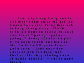 Luùc aáy trong loøng anh ta coù moät caûm giaùc mô hoà laø muoán boû chaïy. Trong luùc anh ta ñang hoang mang sôï haõi ñeán teâ daïi caû ngöôøi thì caùi aâm thanh “paâng … paâng…paâng…” ñaùng sôï aáy töø phía tít xa ñaàu haønh lang kia cöù töø töø tieán laïi, gaàn daàn… gaàn daàn. “Luùc naøy duø chuyeän ñoù coù thaät hay khoâng thì cuõng khoâng coøn yù nghóa gì nöõa” – anh ta nghó thaàm…. 