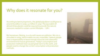 Why does it resonate for you?
According to latest projections, the global population could grow to
around 8.5 billion in 2030, 9.7 billion in 2050.The equivalent of
almost three planets could be required to provide the natural
resources needed to sustain current lifestyles.（UN）
My hometown, Beijing, is a city with severe air pollution. My city is
shrouded in smog, which makes me very miserable. I believe people
have a responsibility to leave enough resources and a beautiful
environment for future generations.Today's consumption and
production methods have caused great harm to the earth, and
people need to change the current consumption and production
methods.
 