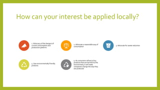 How can your interest be applied locally?
1. Advocacy of the dangers of
current consumption and
production patterns
2. Advocate a reasonable way of
consumption
3. Advocate for waste reduction
4. Use environmentally friendly
products
5. As consumers refuse to buy
products that are harmful to the
environment, it will make
companies change the way they
are produced.
 