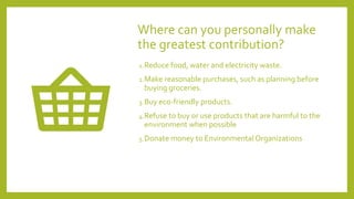 Where can you personally make
the greatest contribution?
1.Reduce food, water and electricity waste.
2.Make reasonable purchases, such as planning before
buying groceries.
3.Buy eco-friendly products.
4.Refuse to buy or use products that are harmful to the
environment when possible
5.Donate money to Environmental Organizations
 