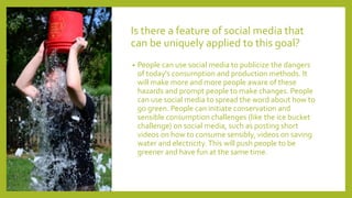 Is there a feature of social media that
can be uniquely applied to this goal?
• People can use social media to publicize the dangers
of today's consumption and production methods. It
will make more and more people aware of these
hazards and prompt people to make changes. People
can use social media to spread the word about how to
go green. People can initiate conservation and
sensible consumption challenges (like the ice bucket
challenge) on social media, such as posting short
videos on how to consume sensibly, videos on saving
water and electricity.This will push people to be
greener and have fun at the same time.
 