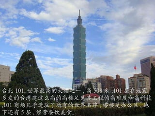 台北 101, 世界最高的大楼之一 , 高 508 米 ,101 层在地震多发的台湾建这么高的高楼足见其工程的高难度和高科技 ,101 商场几乎进驻了所有的世界名牌 , 塔楼是办公区 , 地下还有 5 层 , 经营餐饮美食。 