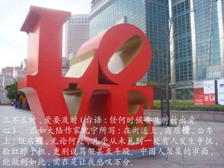 三不五时 , 爱要及时 ( 台语 : 任何时候要及时付出爱心 )  。正如大陆作家沈宁所写 : 在街道上 , 商店裡 , 公车上 , 饭店裡 , 无论何处 , 几乎从未见到一处有人发生争执 , 脸红脖子粗 , 更别说骂架甚至斗殴。中国人聚集的市面 , 能做到如此 , 实在是让我感叹万分。 