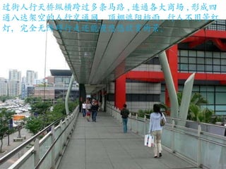 过街人行天桥纵横跨过多条马路 , 连通各大商场 , 形成四通八达架空的人行交通网。顶棚遮阳档雨 , 行人不用等红灯，完全无障碍行走还能慢悠悠欣赏街景。 