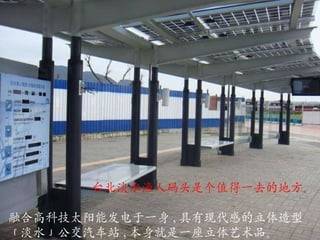 融合高科技太阳能发电于一身 , 具有现代感的立体造型「淡水」公交汽车站 , 本身就是一座立体艺术品。 台北淡水渔人码头是个值得一去的地方。 