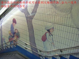 通往捷运站的楼梯旁就可以看到大幅的作品 , 让人一进车站就有不同的感觉 !  