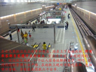 在台北乘捷运或去超市和商店 , 站在上下自动扶梯 , 所有乘客都自觉遵守左行右立 , 空出左半边 , 让赶时间的人走。捷运就是地铁 , 一个让人容易误解的名字 , 呵呵 , 台湾的地铁管理十分严格 , 在地铁上绝对不能吃东西 , 包括嚼口香糖，否则最高罚款三千台币。 