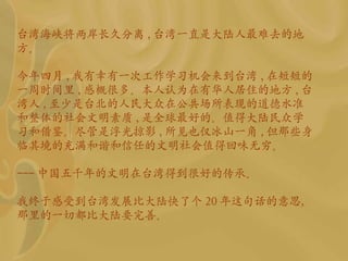 台湾海峡将两岸长久分离 , 台湾一直是大陆人最难去的地方。 今年四月 , 我有幸有一次工作学习机会来到台湾 , 在短短的一周时间里 , 感概很多。本人认为在有华人居住的地方 , 台 湾 人 , 至少是 台北的人民大众在公共场所表现的道德水准和整体的社会文明素质 , 是全球最好的。值得大陆民众学习和借鉴。尽管是浮光掠影 , 所见也仅冰山一角 , 但那些身临其境的充满和谐和信任的文明社会值得回味无穷。 --- 中国五千年的文明在台湾得到很好的传承。 我终于感受到台湾发展比大陆快了个 20 年这句话的意思，那里的一切都比大陆要完善。 