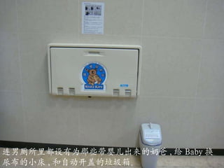 连男厕所里都设有为那些带婴儿出来的奶爸 , 给 Baby 换尿布的小床 , 和自动开盖的垃圾箱。 