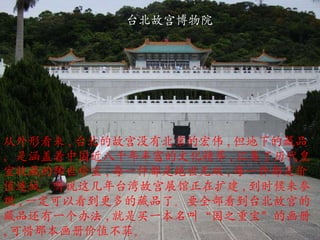 台北故宫博物院 从外形看来 , 台北的故宫没有北京的宏伟 , 但地下的藏品，是涵盖着中国近八千年丰富的文化精萃 , 汇集了历代皇室收藏的稀世珍宝 , 每一件都是绝世无双 , 每一件都是价值连城。听说这几年台湾故宫展馆正在扩建 , 到时候来参观 , 一定可以看到更多的藏品了。要全部看到台北故宫的藏品还有一个办法 , 就是买一本名叫 “ 国之重宝 ” 的画册 , 可惜那本画册价值不菲。 
