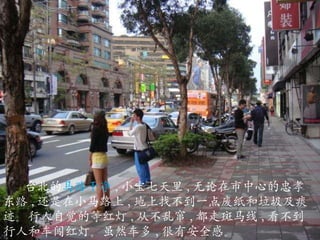 台北的 马路干净 , 小宝七天里 , 无论在市中心的 忠孝 东 路 , 还是在小马路上 , 地上找不到一点废纸和垃圾及痰迹。行人自觉的等红灯 , 从不乱窜 , 都走斑马线 , 看不到行人和车闯红灯 。 虽然车多 , 很有安全感。 