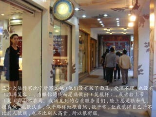 正如大陆作家沈宁所写 :( 她 ) 他们没有板了面孔 , 爱理不理 , 也没有「堆满笑容」 , 为赚你的钱而忍痛做出「笑模样」 , 或者脸上带「笑」却心不在焉。我所见到的台北服务员们 , 脸上总是很和气 , 很真诚 , 也很认真 , 似乎那样做很自然 , 很平常 , 让我觉得自己并不比别人低贱 , 也不比别人高贵 , 所以很舒服。 