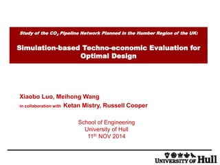 Study of the CO 
2 
Pipeline Network Planned in the Humber Region of the UK: 
Simulation-based Techno-economic Evaluation for 
Optimal Design 
Xiaobo Luo, Meihong Wang 
in collaboration with Ketan Mistry, Russell Cooper 
School of Engineering 
University of Hull 
11th NOV 2014 
 