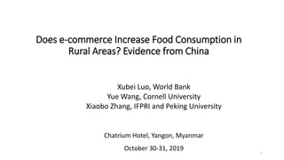 Does e-commerce Increase Food Consumption in
Rural Areas? Evidence from China
Xubei Luo, World Bank
Yue Wang, Cornell University
Xiaobo Zhang, IFPRI and Peking University
Chatrium Hotel, Yangon, Myanmar
October 30-31, 2019 1
 