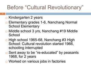 Before “Cultural Revolutionary” Kindergarten 2 years Elementary grades 1-6, Nanchang Normal School Elementary Middle school 3 yrs, Nanchang #19 Middle School High school 1965-68, Nanchang #3 High School: Cultural revolution started 1966, schooling interrupted Sent away to be “re-educated” by peasants 1968, for 2 years Worked on various jobs in factories 1 