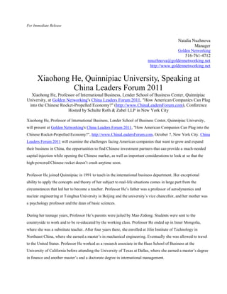 For Immediate Release



                                                                                                Natalia Nuzhnova
                                                                                                         Manager
                                                                                                Golden Networking
                                                                                                516-761-4712
                                                                             nnuzhnova@goldennetworking.net
                                                                              http://www.goldennetworking.net


      Xiaohong He, Quinnipiac University, Speaking at
               China Leaders Forum 2011
  Xiaohong He, Professor of International Business, Lender School of Business Center, Quinnipiac
University, at Golden Networking's China Leaders Forum 2011, "How American Companies Can Plug
 into the Chinese Rocket-Propelled Economy?" (http://www.ChinaLeadersForum.com), Conference
                       Hosted by Schulte Roth & Zabel LLP in New York City

Xiaohong He, Professor of International Business, Lender School of Business Center, Quinnipiac University,
will present at Golden Networking's China Leaders Forum 2011, "How American Companies Can Plug into the
Chinese Rocket-Propelled Economy?", http://www.ChinaLeadersForum.com, October 7, New York City. China
Leaders Forum 2011 will examine the challenges facing American companies that want to grow and expand
their business in China, the opportunities to find Chinese investment partners that can provide a much-needed
capital injection while opening the Chinese market, as well as important considerations to look at so that the
high-powered Chinese rocket doesn’t crash anytime soon.


Professor He joined Quinnipiac in 1991 to teach in the international business department. Her exceptional
ability to apply the concepts and theory of her subject to real-life situations comes in large part from the
circumstances that led her to become a teacher. Professor He’s father was a professor of aerodynamics and
nuclear engineering at Tsinghua University in Beijing and the university’s vice chancellor, and her mother was
a psychology professor and the dean of basic sciences.

During her teenage years, Professor He’s parents were jailed by Mao Zedong. Students were sent to the
countryside to work and to be re-educated by the working class. Professor He ended up in Inner Mongolia,
where she was a substitute teacher. After four years there, she enrolled at Jilin Institute of Technology in
Northeast China, where she earned a master’s in mechanical engineering. Eventually she was allowed to travel
to the United States. Professor He worked as a research associate in the Haas School of Business at the
University of California before attending the University of Texas at Dallas, where she earned a master’s degree
in finance and another master’s and a doctorate degree in international management.
 