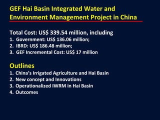GEF Hai Basin Integrated Water and
Environment Management Project in China
Total Cost: US$ 339.54 million, including
1. Government: US$ 136.06 million;
2. IBRD: US$ 186.48 million;
3. GEF Incremental Cost: US$ 17 million
Outlines
1. China’s Irrigated Agriculture and Hai Basin
2. New concept and Innovations
3. Operationalized IWRM in Hai Basin
4. Outcomes
 