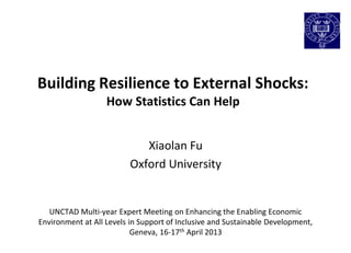 Building Resilience to External Shocks:
How Statistics Can Help
Xiaolan Fu
Oxford University
UNCTAD Multi-year Expert Meeting on Enhancing the Enabling Economic
Environment at All Levels in Support of Inclusive and Sustainable Development,
Geneva, 16-17th April 2013
 
