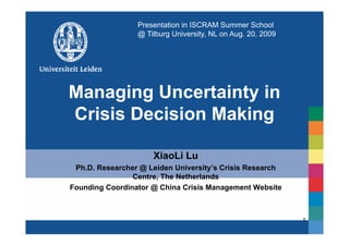 Presentation in ISCRAM Summer School
                 @ Tilburg University, NL on Aug. 20, 2009




Managing Uncertainty in
Crisis Decision Making
                     g

                     XiaoLi Lu
 Ph.D. Researcher @ Leiden University’s Crisis Research
                Centre, The Netherlands
Founding Coordinator @ China Crisis Management Website



                                                             1
 