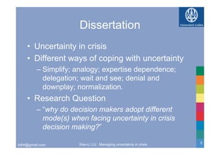 Dissertation
     • Uncertainty in crisis
     • Different ways of coping with uncertainty
          – Simplify; analogy; expertise dependence;
            delegation; wait and see; denial and
            downplay; normalization.
     • Research Q
                Question
          – “why do decision makers adopt different
               y                       p
            mode(s) when facing uncertainty in crisis
            decision making?”
                           g

                       Xiao-Li LU: Managing uncertainty in crisis   3
lxlhit@gmail.com
 