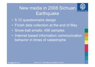 New media in 2008 Sichuan
                     Earthquake
     •   5.12 questionnaire design
     •   Finish data collection at the end of May
     •   Snow-ball emails: 456 samples
     •   Internet based information communication
         be a o
         behavior in t es of catast op e
                     times o catastrophe




                     Xiao-Li LU: Managing uncertainty in crisis   5
lxlhit@gmail.com
 