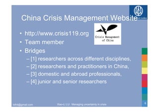 China Crisis Management Website
     • http://www.crisis119.org
     • Team member
     • Bridges
          – [1] researchers across different disciplines,
          – [2] researchers and practitioners in China,
            [ ]                  p                     ,
          – [3] domestic and abroad professionals,
          – [4] junior and senior researchers



                       Xiao-Li LU: Managing uncertainty in crisis   6
lxlhit@gmail.com
 