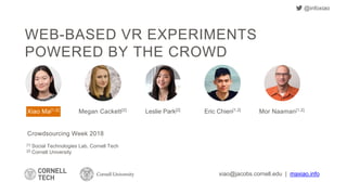 WEB-BASED VR EXPERIMENTS
POWERED BY THE CROWD
[1] Social Technologies Lab, Cornell Tech
[2] Cornell University
xiao@jacobs.cornell.edu | maxiao.info
Crowdsourcing Week 2018
Mor Naaman[1,2]Megan Cackett[2] Leslie Park[2]Xiao Ma[1,2] Eric Chien[1,2]
@infoxiao
 