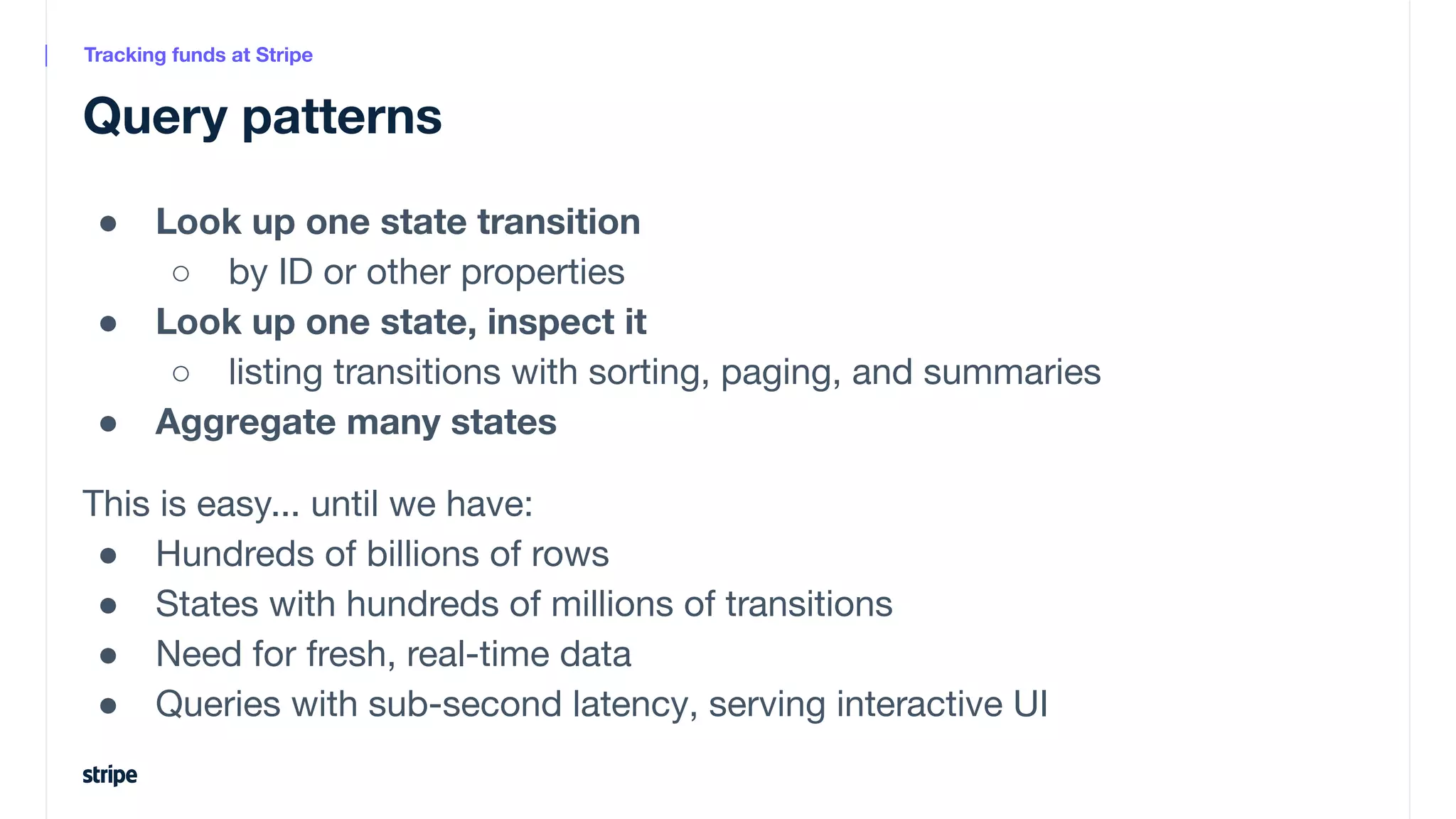 ● Look up one state transition
○ by ID or other properties
● Look up one state, inspect it
○ listing transitions with sorting, paging, and summaries
● Aggregate many states
This is easy... until we have:
● Hundreds of billions of rows
● States with hundreds of millions of transitions
● Need for fresh, real-time data
● Queries with sub-second latency, serving interactive UI
Query patterns
Tracking funds at Stripe
 