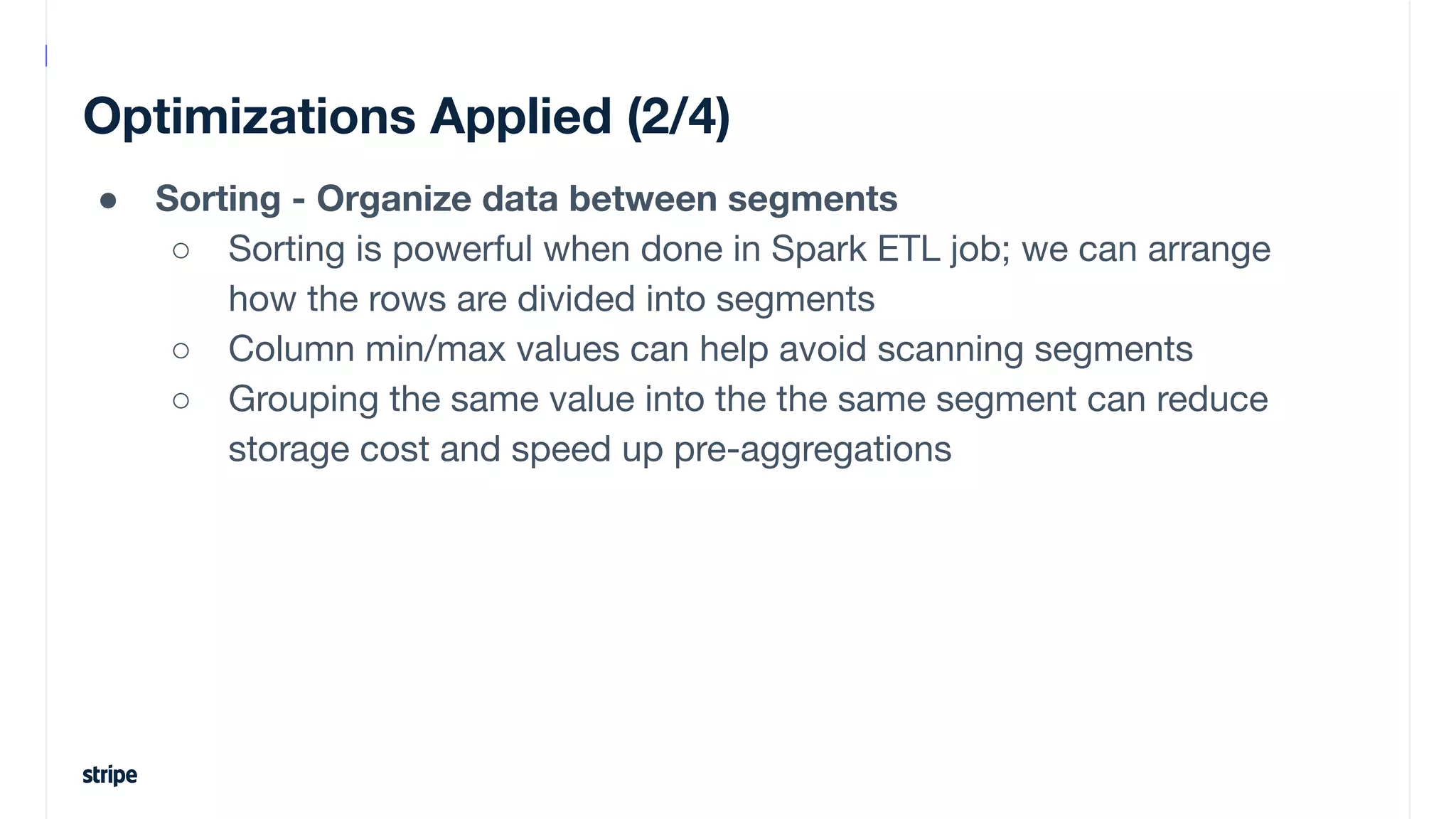 Optimizations Applied (2/4)
● Sorting - Organize data between segments
○ Sorting is powerful when done in Spark ETL job; we can arrange
how the rows are divided into segments
○ Column min/max values can help avoid scanning segments
○ Grouping the same value into the the same segment can reduce
storage cost and speed up pre-aggregations
 