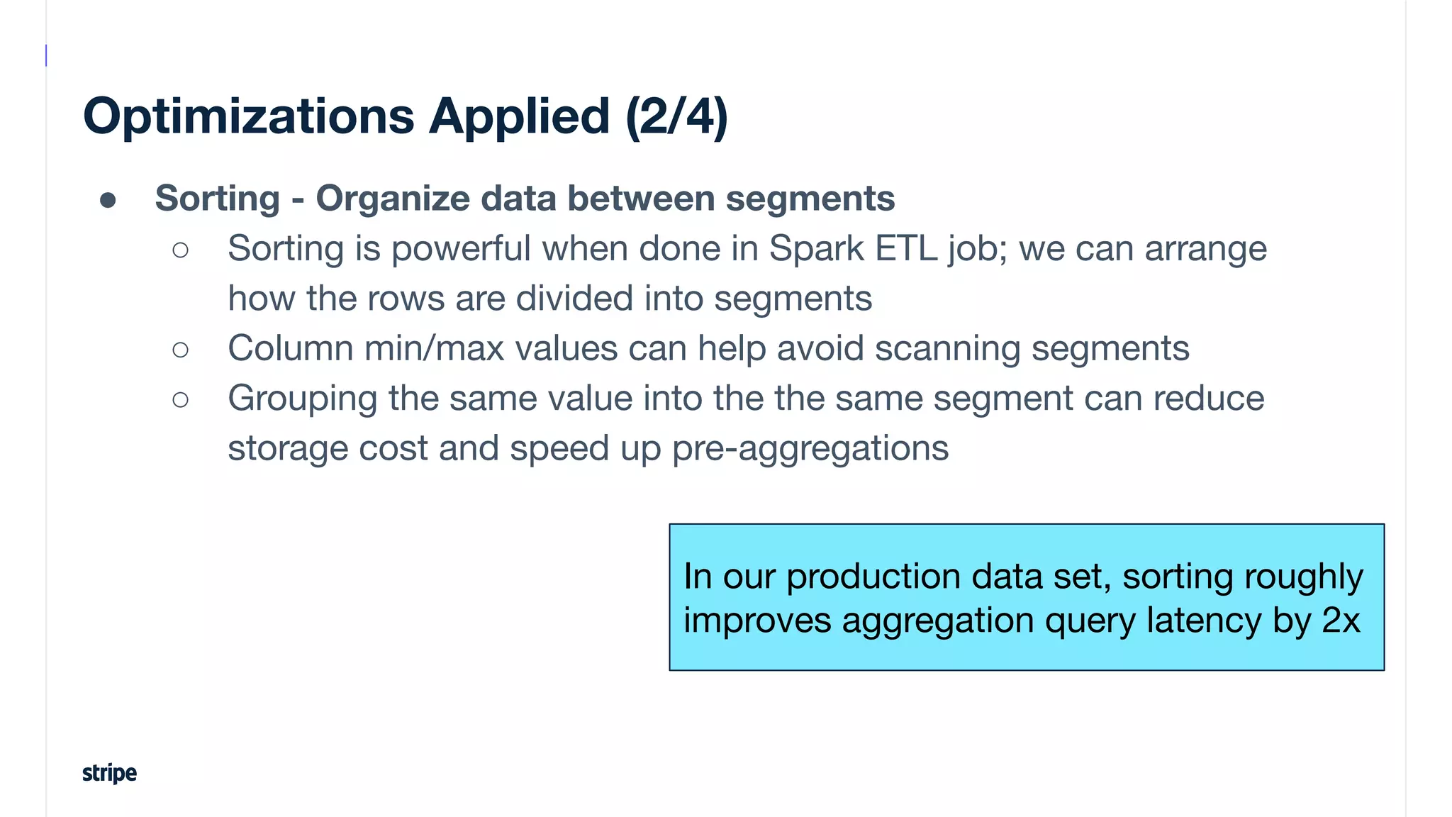 Optimizations Applied (2/4)
● Sorting - Organize data between segments
○ Sorting is powerful when done in Spark ETL job; we can arrange
how the rows are divided into segments
○ Column min/max values can help avoid scanning segments
○ Grouping the same value into the the same segment can reduce
storage cost and speed up pre-aggregations
In our production data set, sorting roughly
improves aggregation query latency by 2x
 
