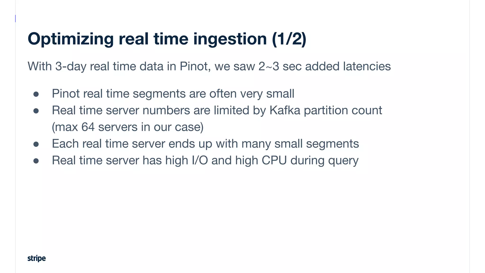 Optimizing real time ingestion (1/2)
With 3-day real time data in Pinot, we saw 2~3 sec added latencies
● Pinot real time segments are often very small
● Real time server numbers are limited by Kafka partition count
(max 64 servers in our case)
● Each real time server ends up with many small segments
● Real time server has high I/O and high CPU during query
 