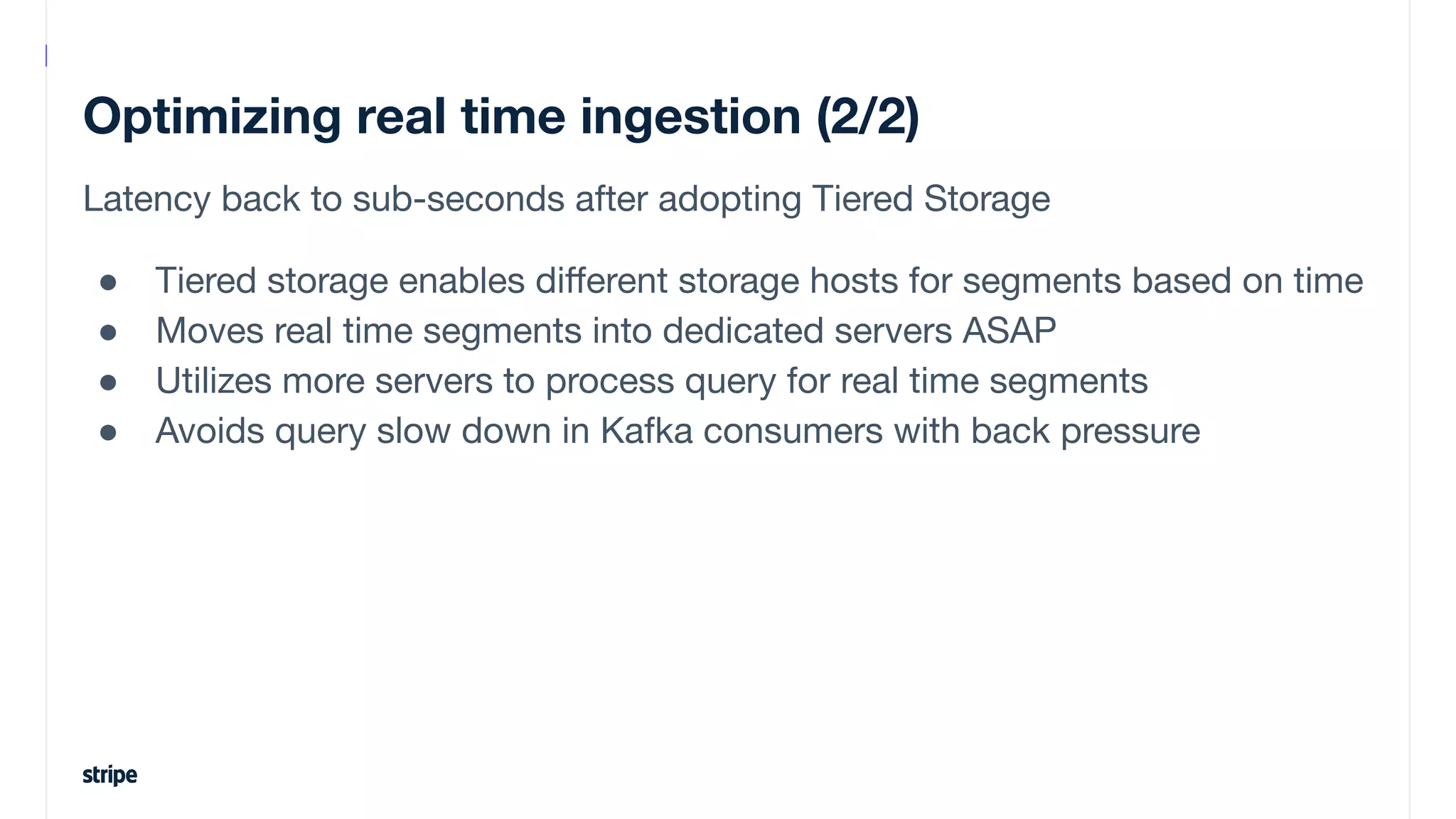 Optimizing real time ingestion (2/2)
Latency back to sub-seconds after adopting Tiered Storage
● Tiered storage enables diﬀerent storage hosts for segments based on time
● Moves real time segments into dedicated servers ASAP
● Utilizes more servers to process query for real time segments
● Avoids query slow down in Kafka consumers with back pressure
 