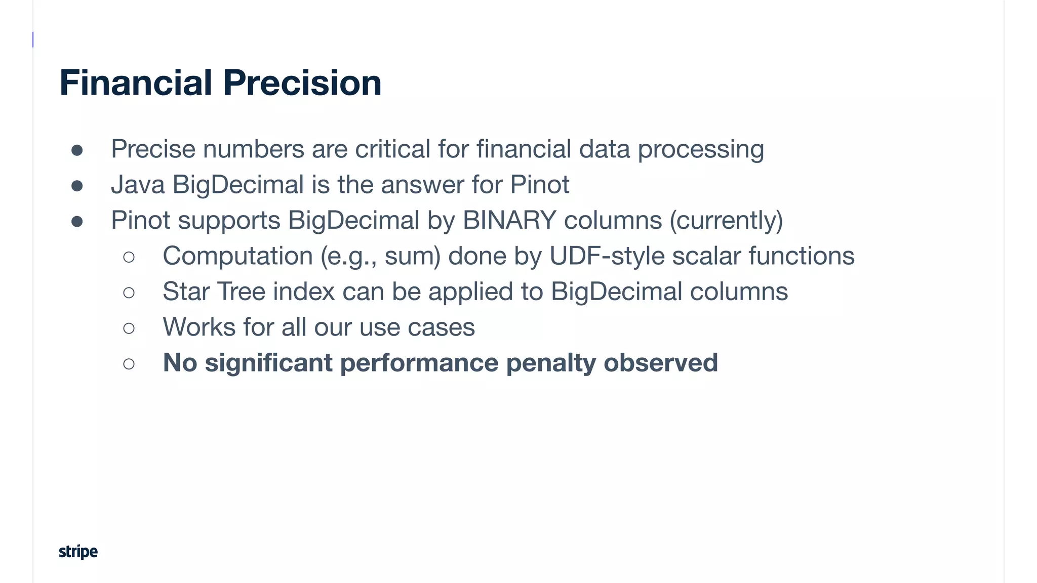 Financial Precision
● Precise numbers are critical for ﬁnancial data processing
● Java BigDecimal is the answer for Pinot
● Pinot supports BigDecimal by BINARY columns (currently)
○ Computation (e.g., sum) done by UDF-style scalar functions
○ Star Tree index can be applied to BigDecimal columns
○ Works for all our use cases
○ No signiﬁcant performance penalty observed
 
