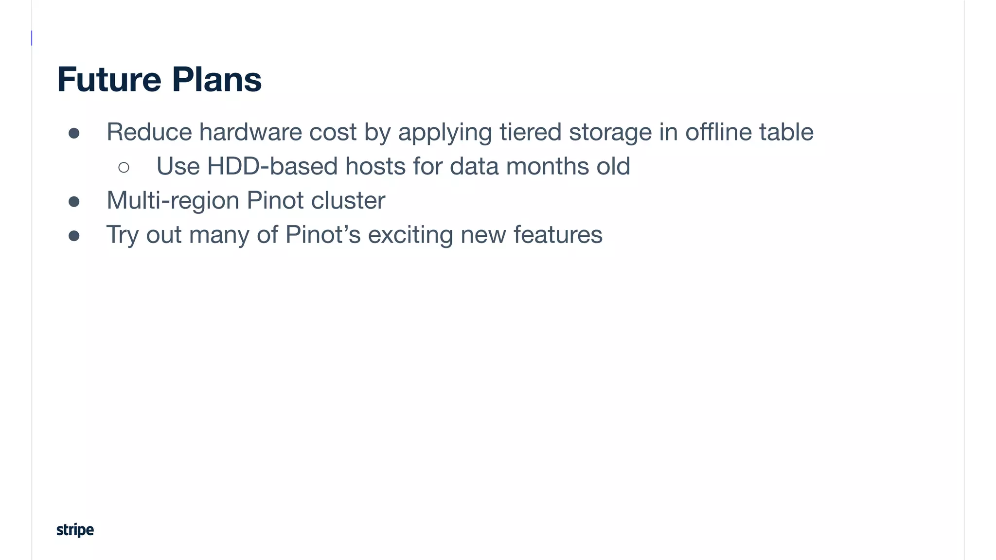 Future Plans
● Reduce hardware cost by applying tiered storage in oﬄine table
○ Use HDD-based hosts for data months old
● Multi-region Pinot cluster
● Try out many of Pinot’s exciting new features
 