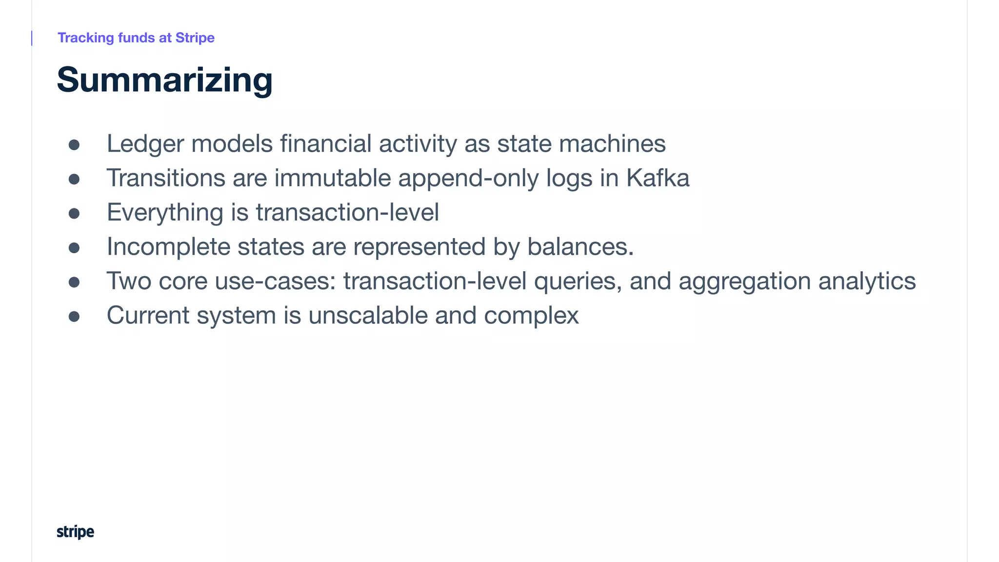 ● Ledger models ﬁnancial activity as state machines
● Transitions are immutable append-only logs in Kafka
● Everything is transaction-level
● Incomplete states are represented by balances.
● Two core use-cases: transaction-level queries, and aggregation analytics
● Current system is unscalable and complex
Summarizing
Tracking funds at Stripe
 