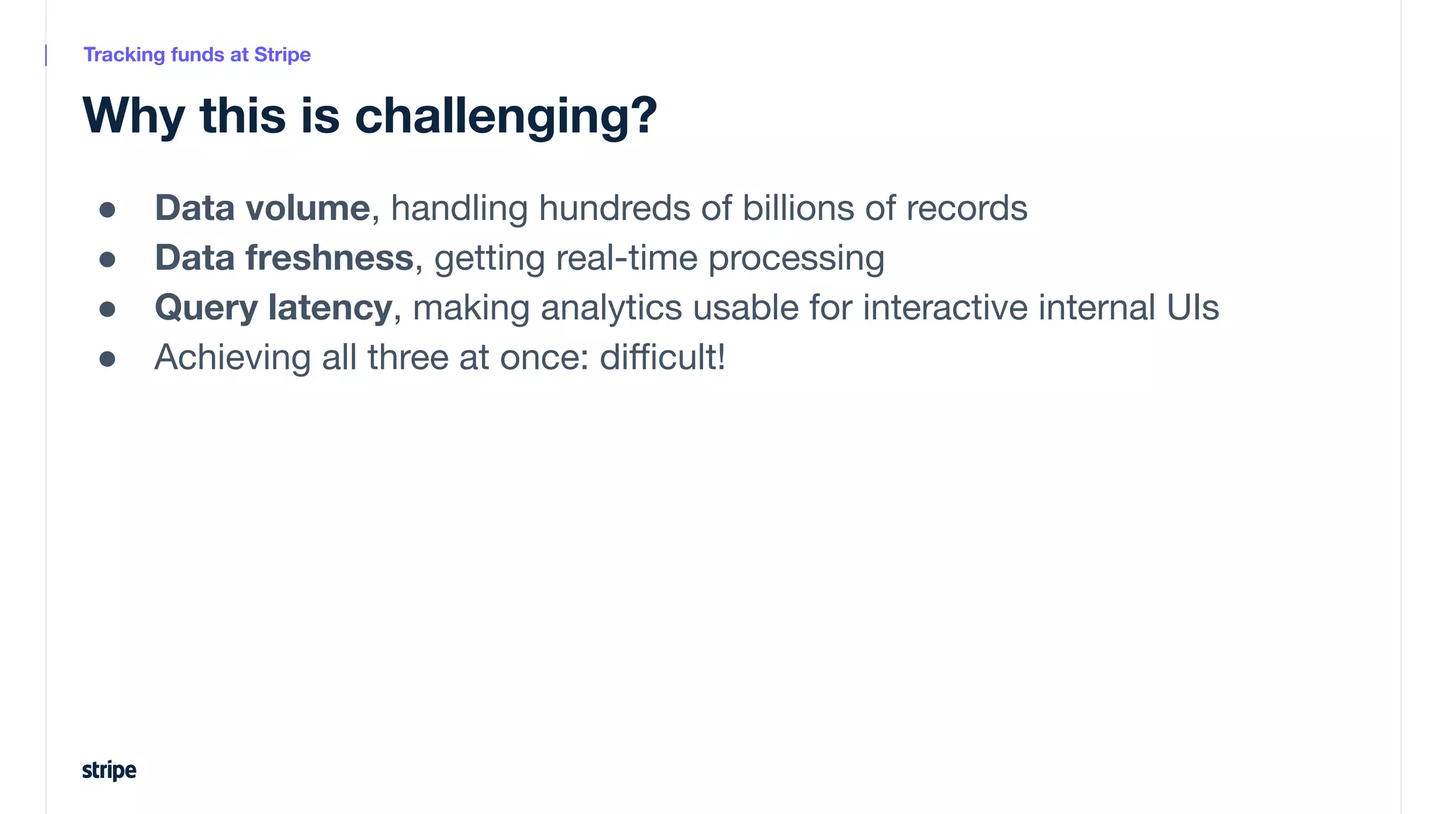 ● Data volume, handling hundreds of billions of records
● Data freshness, getting real-time processing
● Query latency, making analytics usable for interactive internal UIs
● Achieving all three at once: diﬃcult!
Why this is challenging?
Tracking funds at Stripe
 