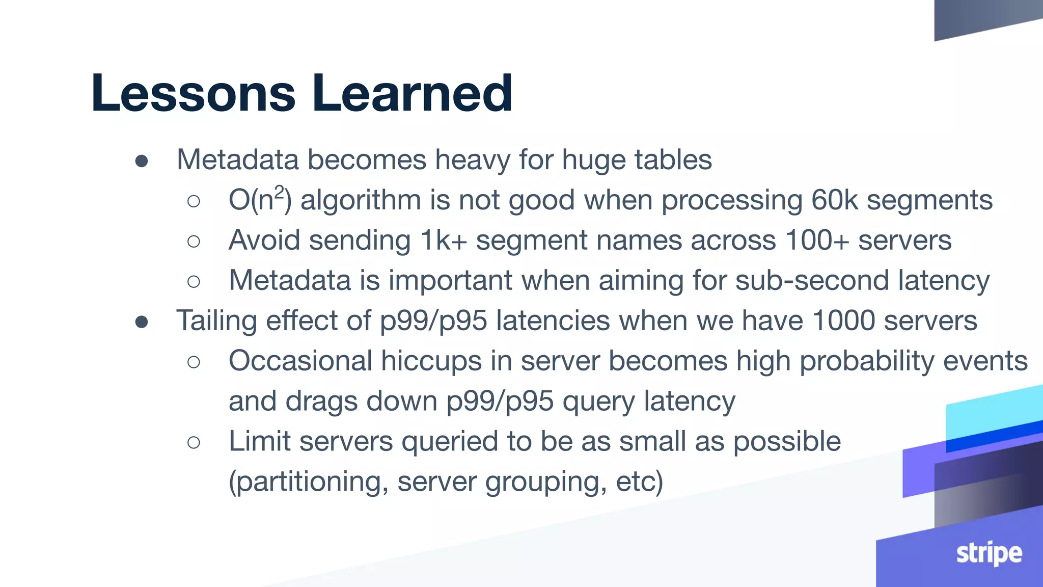 Lessons Learned
● Metadata becomes heavy for huge tables
○ O(n2
) algorithm is not good when processing 60k segments
○ Avoid sending 1k+ segment names across 100+ servers
○ Metadata is important when aiming for sub-second latency
● Tailing eﬀect of p99/p95 latencies when we have 1000 servers
○ Occasional hiccups in server becomes high probability events
and drags down p99/p95 query latency
○ Limit servers queried to be as small as possible
(partitioning, server grouping, etc)
 