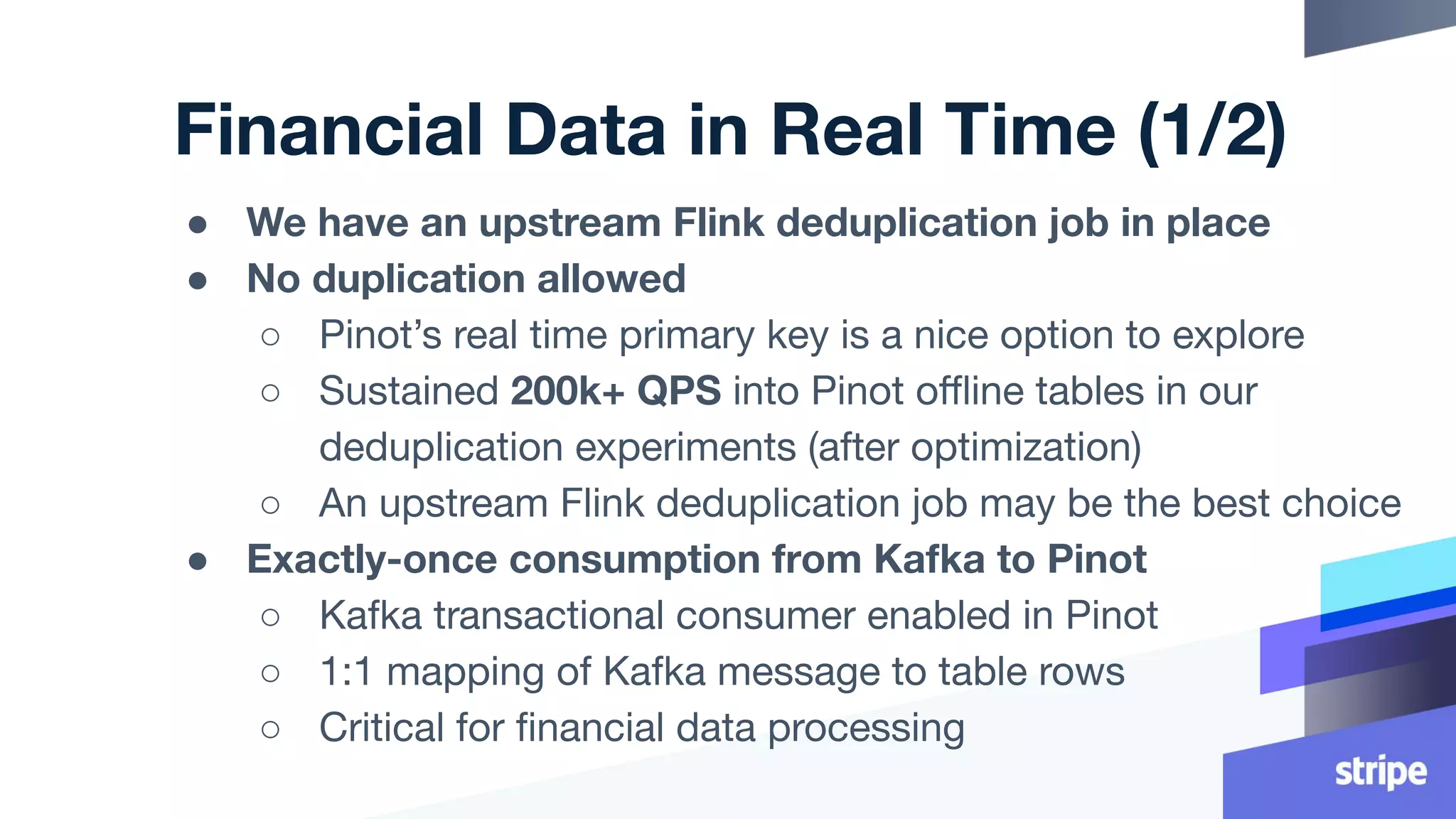 Financial Data in Real Time (1/2)
● We have an upstream Flink deduplication job in place
● No duplication allowed
○ Pinot’s real time primary key is a nice option to explore
○ Sustained 200k+ QPS into Pinot oﬄine tables in our
deduplication experiments (after optimization)
○ An upstream Flink deduplication job may be the best choice
● Exactly-once consumption from Kafka to Pinot
○ Kafka transactional consumer enabled in Pinot
○ 1:1 mapping of Kafka message to table rows
○ Critical for ﬁnancial data processing
 