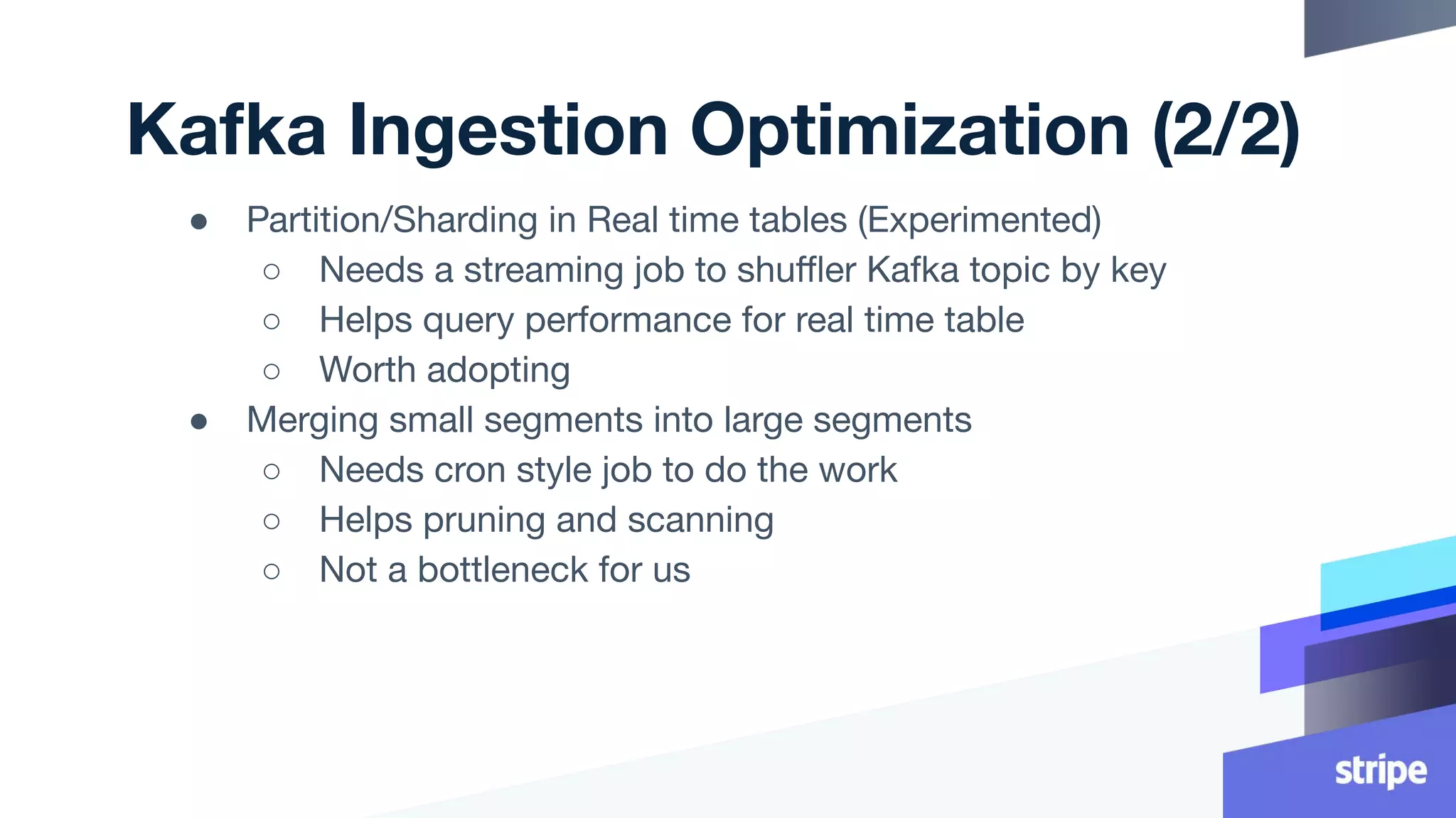 Kafka Ingestion Optimization (2/2)
● Partition/Sharding in Real time tables (Experimented)
○ Needs a streaming job to shuﬄer Kafka topic by key
○ Helps query performance for real time table
○ Worth adopting
● Merging small segments into large segments
○ Needs cron style job to do the work
○ Helps pruning and scanning
○ Not a bottleneck for us
 
