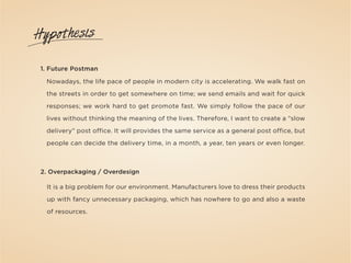 Hypothesis

 1. Future Postman

  Nowadays, the life pace of people in modern city is accelerating. We walk fast on

  the streets in order to get somewhere on time; we send emails and wait for quick

  responses; we work hard to get promote fast. We simply follow the pace of our

  lives without thinking the meaning of the lives. Therefore, I want to create a “slow

  delivery” post office. It will provides the same service as a general post office, but

  people can decide the delivery time, in a month, a year, ten years or even longer.



 2. Overpackaging / Overdesign

  It is a big problem for our environment. Manufacturers love to dress their products

  up with fancy unnecessary packaging, which has nowhere to go and also a waste

  of resources.
 