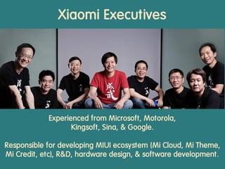 Xiaomi Executives
Experienced from Microsoft, Motorola,
Kingsoft, Sina, & Google.
Responsible for developing MIUI ecosystem (Mi Cloud, Mi Theme,
Mi Credit, etc), R&D, hardware design, & software development.
 
