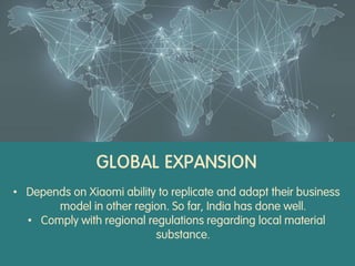 GLOBAL EXPANSION
• Depends on Xiaomi ability to replicate and adapt their business
model in other region. So far, India has done well.
• Comply with regional regulations regarding local material
substance.
 