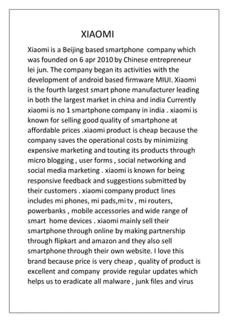 XIAOMI
Xiaomi is a Beijing based smartphone company which
was founded on 6 apr 2010 by Chinese entrepreneur
lei jun. The company began its activities with the
development of android based firmware MIUI. Xiaomi
is the fourth largest smart phone manufacturer leading
in both the largest market in china and india Currently
xiaomi is no 1 smartphone company in india . xiaomi is
known for selling good quality of smartphone at
affordable prices .xiaomi product is cheap because the
company saves the operational costs by minimizing
expensive marketing and touting its products through
micro blogging , user forms , social networking and
social media marketing . xiaomi is known for being
responsive feedback and suggestions submitted by
their customers . xiaomi company product lines
includes mi phones, mi pads,mitv , mi routers,
powerbanks , mobile accessories and wide range of
smart home devices . xiaomi mainly sell their
smartphone through online by making partnership
through flipkart and amazon and they also sell
smartphone through their own website. I love this
brand because price is very cheap , quality of product is
excellent and company provide regular updates which
helps us to eradicate all malware , junk files and virus
 
