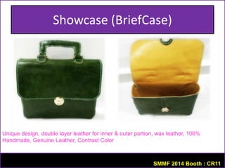 Showcase (BriefCase) 
Unique design, double layer leather for inner & outer portion, wax leather, 100% 
Handmade, Genuine Leather, Contrast Color 
SMMF 2014 Booth : CR11 
 