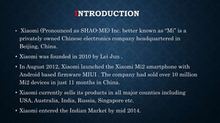INTRODUCTION
• Xiaomi (Pronounced as SHAO-ME) Inc. better known as “Mi” is a
privately owned Chinese electronics company headquartered in
Beijing, China.
• Xiaomi was founded in 2010 by Lei Jun .
• In August 2012, Xiaomi launched the Xiaomi Mi2 smartphone with
Android based firmware MIUI . The company had sold over 10 million
Mi2 devices in just 11 months in China.
• Xiaomi currently sells its products in all major counties including
USA, Australia, India, Russia, Singapore etc.
• Xiaomi entered the Indian Market by mid 2014.
 