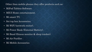 Other than mobile phones they offer products such as-
• MiPad Tablets Software.
• MIUI Home entertainment.
• Mi smart TV.
• Set top box Accessories.
• Mi WiFi (network router).
• Mi Power Bank (External Battery).
• Mi Band (fitness monitor & sleep tracker).
• Mi Air Purifier .
• Mi Mobile Accessories
 