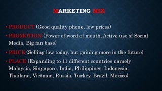 MARKETING MIX
• PRODUCT (Good quality phone, low prices)
• PROMOTION (Power of word of mouth, Active use of Social
Media, Big fan base)
• PRICE (Selling low today, but gaining more in the future)
• PLACE (Expanding to 11 different countries namely
Malaysia, Singapore, India, Philippines, Indonesia,
Thailand, Vietnam, Russia, Turkey, Brazil, Mexico)
 