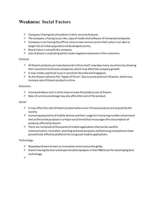 Weakness: Social Factors
 Companyisfacinglotsof problemintheirsecurityfeatures.
 The company isfacingissueslike,copyof model andsoftware of renownedcompanies.
 Companyisnot havingthe offline store orownservice centre that’swhyisnot able to
target lotsof urban populationof developedcountry
 Brand Value isnotwiththe company.
 Lots of phone isexplodingwhichcreate negativeimpressioninthe customers.
Political:
 All Xiaomi productsare manufacturedinChinaitself,now daysmany countrieshasshowing
theirconstrainttoChinese companies,whichmayaffectthe companygrowth.
 It may create a political issue incountrieslikeIndiaandSingapore.
 As the Xiaomi calledasThe “Apple of China”,Due tosome political influence,whichmay
increase sale of Xiaomi productinchina
Economic:
 Increasedlabourcostinchina mayincrease the productcost of Xiaomi.
 Rate of currencyexchange mayalsoaffectthe cost of the product.
Social:
 It may affectthe sale of Xiaomi productwhere ever Chinese productsare boycottbythe
society.
 Increasingpopularityof mobile devicesandtheirusage forincreasingnumbersof personal
and professional purposesisamajorsocial trendthat encouragesthe consumptionof
productsofferedby Xiaomi.
 There are hundredsof thousandsof mobile applicationsthatcanbe usedfor
communication,recreation,planningandworkpurposesandSamsungsmartphoneshave
provedtobe effective platformsforusingsuchmobile applications.
Technology:
 NowadaysXiaomi known asinnovationcentre acrossthe globe.
 Xiaomi havingthe bestandexperiencedemployeesintheirR&Dteamfor developingbest
technology.

 